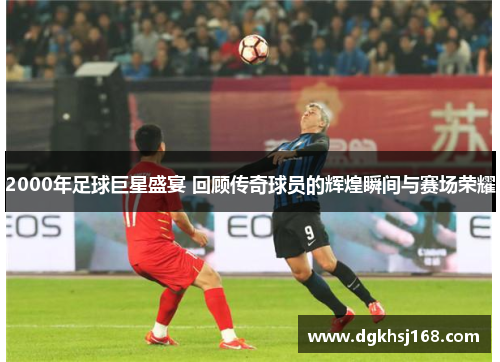 2000年足球巨星盛宴 回顾传奇球员的辉煌瞬间与赛场荣耀
