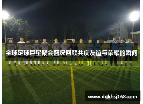 全球足球巨星聚会盛况回顾共庆友谊与荣耀的瞬间