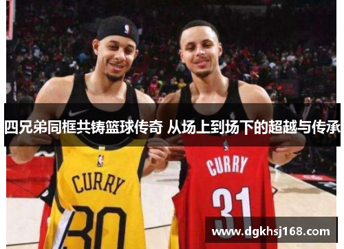 四兄弟同框共铸篮球传奇 从场上到场下的超越与传承