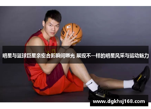 明星与篮球巨星亲密合影瞬间曝光 展现不一样的明星风采与运动魅力