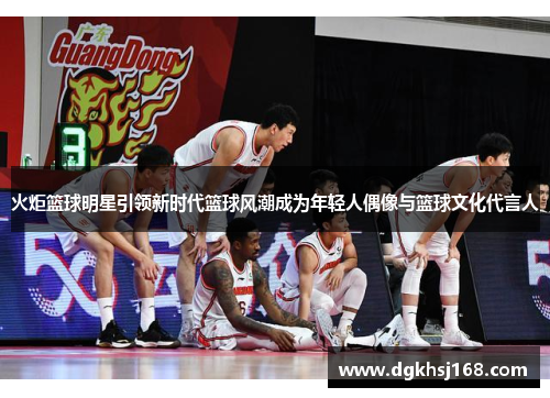 火炬篮球明星引领新时代篮球风潮成为年轻人偶像与篮球文化代言人
