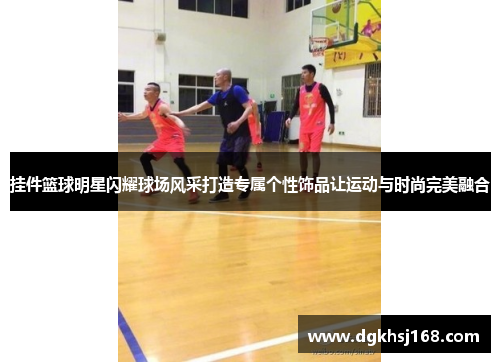 挂件篮球明星闪耀球场风采打造专属个性饰品让运动与时尚完美融合