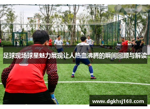 足球现场球星魅力展现让人热血沸腾的瞬间回顾与解读