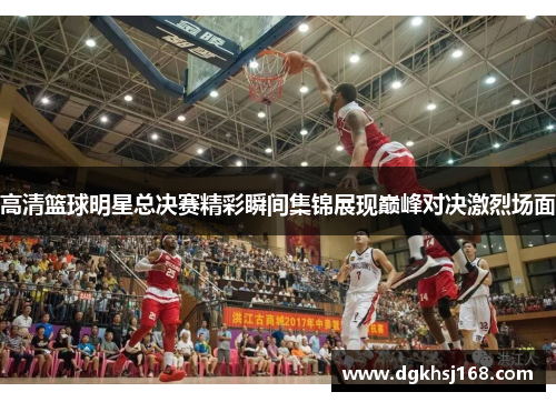 高清篮球明星总决赛精彩瞬间集锦展现巅峰对决激烈场面