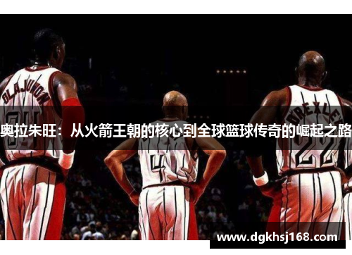 奥拉朱旺：从火箭王朝的核心到全球篮球传奇的崛起之路