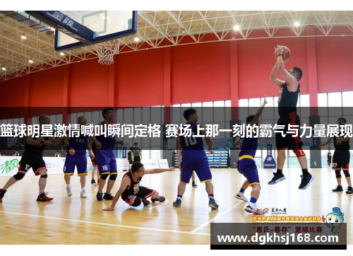 篮球明星激情喊叫瞬间定格 赛场上那一刻的霸气与力量展现